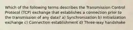 Which of the following terms describes the Transmission Control Protocol (TCP) exchange that establishes a connection prior to the transmission of any data? a) Synchronization b) Initialization exchange c) Connection establishment d) Three-way handshake