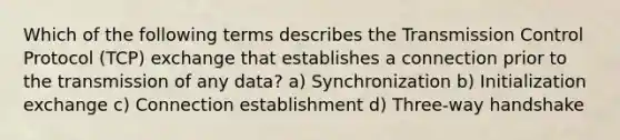 Which of the following terms describes the Transmission Control Protocol (TCP) exchange that establishes a connection prior to the transmission of any data? a) Synchronization b) Initialization exchange c) Connection establishment d) Three-way handshake