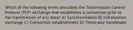 Which of the following terms describes the Transmission Control Protocol (TCP) exchange that establishes a connection prior to the transmission of any data? A) Synchronization B) Initialization exchange C) Connection establishment D) Three-way handshake