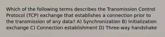 Which of the following terms describes the Transmission Control Protocol (TCP) exchange that establishes a connection prior to the transmission of any data? A) Synchronization B) Initialization exchange C) Connection establishment D) Three-way handshake