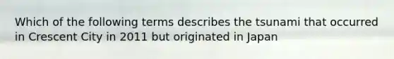 Which of the following terms describes the tsunami that occurred in Crescent City in 2011 but originated in Japan