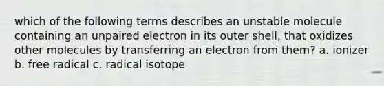 which of the following terms describes an unstable molecule containing an unpaired electron in its outer shell, that oxidizes other molecules by transferring an electron from them? a. ionizer b. free radical c. radical isotope