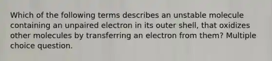 Which of the following terms describes an unstable molecule containing an unpaired electron in its outer shell, that oxidizes other molecules by transferring an electron from them? Multiple choice question.