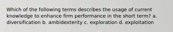 Which of the following terms describes the usage of current knowledge to enhance firm performance in the short term? a. diversification b. ambidexterity c. exploration d. exploitation