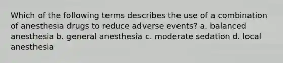 Which of the following terms describes the use of a combination of anesthesia drugs to reduce adverse events? a. balanced anesthesia b. general anesthesia c. moderate sedation d. local anesthesia