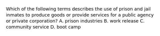 Which of the following terms describes the use of prison and jail inmates to produce goods or provide services for a public agency or private corporation? A. prison industries B. work release C. community service D. boot camp