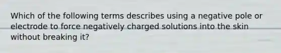 Which of the following terms describes using a negative pole or electrode to force negatively charged solutions into the skin without breaking it?