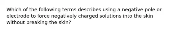 Which of the following terms describes using a negative pole or electrode to force negatively charged solutions into the skin without breaking the skin?