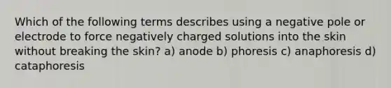 Which of the following terms describes using a negative pole or electrode to force negatively charged solutions into the skin without breaking the skin? a) anode b) phoresis c) anaphoresis d) cataphoresis