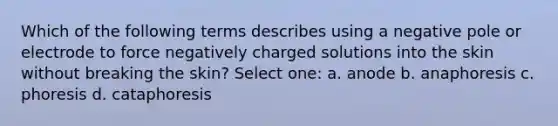 Which of the following terms describes using a negative pole or electrode to force negatively charged solutions into the skin without breaking the skin? Select one: a. anode b. anaphoresis c. phoresis d. cataphoresis