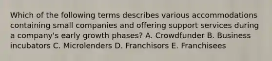 Which of the following terms describes various accommodations containing small companies and offering support services during a​ company's early growth​ phases? A. Crowdfunder B. Business incubators C. Microlenders D. Franchisors E. Franchisees