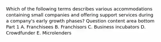 Which of the following terms describes various accommodations containing small companies and offering support services during a​ company's early growth​ phases? Question content area bottom Part 1 A. Franchisees B. Franchisors C. Business incubators D. Crowdfunder E. Microlenders