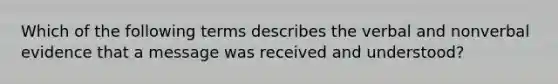 Which of the following terms describes the verbal and nonverbal evidence that a message was received and understood?