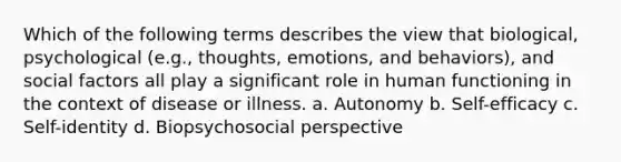 Which of the following terms describes the view that biological, psychological (e.g., thoughts, emotions, and behaviors), and social factors all play a significant role in human functioning in the context of disease or illness. a. Autonomy b. Self-efficacy c. Self-identity d. Biopsychosocial perspective