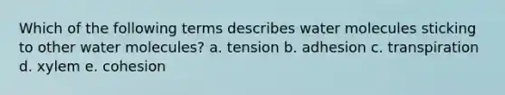 Which of the following terms describes water molecules sticking to other water molecules? a. tension b. adhesion c. transpiration d. xylem e. cohesion