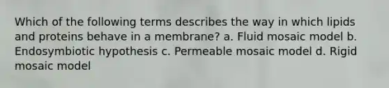 Which of the following terms describes the way in which lipids and proteins behave in a membrane? a. Fluid mosaic model b. Endosymbiotic hypothesis c. Permeable mosaic model d. Rigid mosaic model