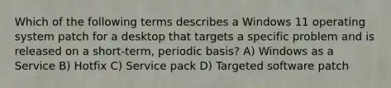 Which of the following terms describes a Windows 11 operating system patch for a desktop that targets a specific problem and is released on a short-term, periodic basis? A) Windows as a Service B) Hotfix C) Service pack D) Targeted software patch