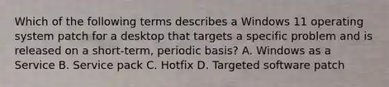 Which of the following terms describes a Windows 11 operating system patch for a desktop that targets a specific problem and is released on a short-term, periodic basis? A. Windows as a Service B. Service pack C. Hotfix D. Targeted software patch