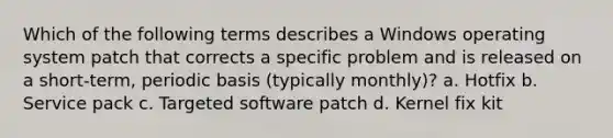 Which of the following terms describes a Windows operating system patch that corrects a specific problem and is released on a short-term, periodic basis (typically monthly)? a. Hotfix b. Service pack c. Targeted software patch d. Kernel fix kit