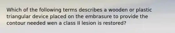 Which of the following terms describes a wooden or plastic triangular device placed on the embrasure to provide the contour needed wen a class II lesion is restored?