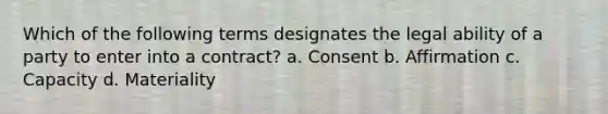 Which of the following terms designates the legal ability of a party to enter into a contract? a. Consent b. Affirmation c. Capacity d. Materiality