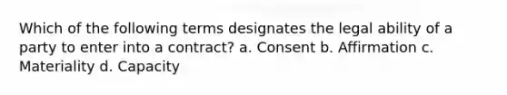 Which of the following terms designates the legal ability of a party to enter into a contract? a. Consent b. Affirmation c. Materiality d. Capacity