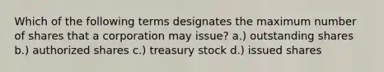 Which of the following terms designates the maximum number of shares that a corporation may issue? a.) outstanding shares b.) authorized shares c.) treasury stock d.) issued shares