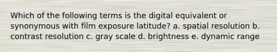 Which of the following terms is the digital equivalent or synonymous with film exposure latitude? a. spatial resolution b. contrast resolution c. gray scale d. brightness e. dynamic range