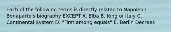 Each of the following terms is directly related to Napoleon Bonaparte's biography EXCEPT A. Elba B. King of Italy C. Continental System D. "First among equals" E. Berlin Decrees