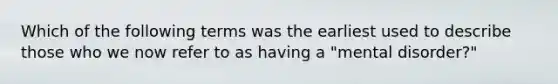 Which of the following terms was the earliest used to describe those who we now refer to as having a "mental disorder?"