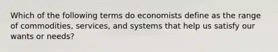 Which of the following terms do economists define as the range of commodities, services, and systems that help us satisfy our wants or needs?