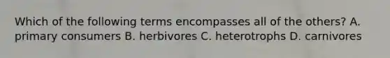 Which of the following terms encompasses all of the others? A. primary consumers B. herbivores C. heterotrophs D. carnivores