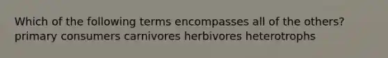 Which of the following terms encompasses all of the others? primary consumers carnivores herbivores heterotrophs