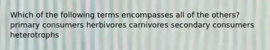 Which of the following terms encompasses all of the others? primary consumers herbivores carnivores secondary consumers heterotrophs