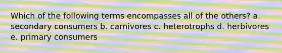 Which of the following terms encompasses all of the others? a. secondary consumers b. carnivores c. heterotrophs d. herbivores e. primary consumers