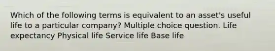 Which of the following terms is equivalent to an asset's useful life to a particular company? Multiple choice question. Life expectancy Physical life Service life Base life