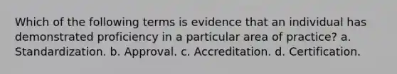 Which of the following terms is evidence that an individual has demonstrated proficiency in a particular area of practice? a. Standardization. b. Approval. c. Accreditation. d. Certification.