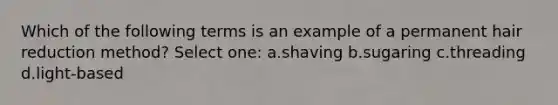 Which of the following terms is an example of a permanent hair reduction method? Select one: a.shaving b.sugaring c.threading d.light-based