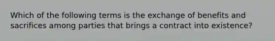 Which of the following terms is the exchange of benefits and sacrifices among parties that brings a contract into existence?