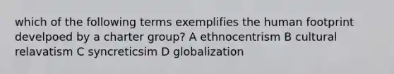 which of the following terms exemplifies the human footprint develpoed by a charter group? A ethnocentrism B cultural relavatism C syncreticsim D globalization