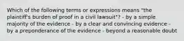 Which of the following terms or expressions means "the plaintiff's burden of proof in a civil lawsuit"? - by a simple majority of the evidence - by a clear and convincing evidence - by a preponderance of the evidence - beyond a reasonable doubt