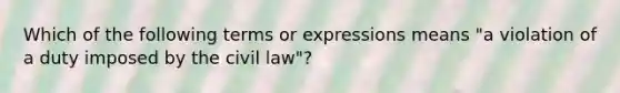 Which of the following terms or expressions means "a violation of a duty imposed by the civil law"?