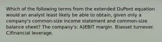 Which of the following terms from the extended DuPont equation would an analyst least likely be able to obtain, given only a company's common-size income statement and common-size balance sheet? The company's: A)EBIT margin. B)asset turnover. C)financial leverage.