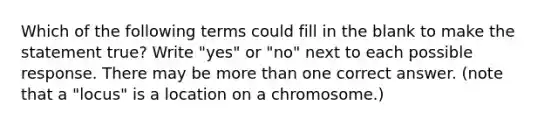 Which of the following terms could fill in the blank to make the statement true? Write "yes" or "no" next to each possible response. There may be more than one correct answer. (note that a "locus" is a location on a chromosome.)