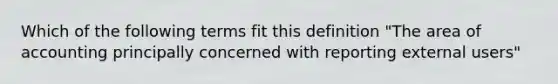 Which of the following terms fit this definition "The area of accounting principally concerned with reporting external users"