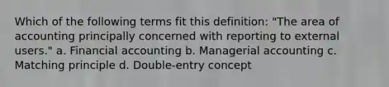 Which of the following terms fit this definition: "The area of accounting principally concerned with reporting to external users." a. Financial accounting b. Managerial accounting c. Matching principle d. Double-entry concept