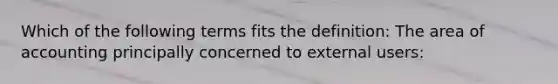 Which of the following terms fits the definition: The area of accounting principally concerned to external users: