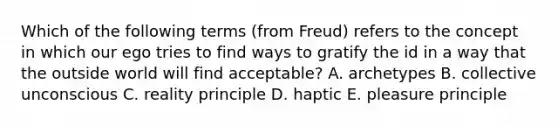 Which of the following terms​ (from Freud) refers to the concept in which our ego tries to find ways to gratify the id in a way that the outside world will find​ acceptable? A. archetypes B. collective unconscious C. reality principle D. haptic E. pleasure principle