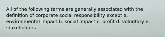 All of the following terms are generally associated with the definition of corporate social responsibility except a. environmental impact b. social impact c. profit d. voluntary e. stakeholders