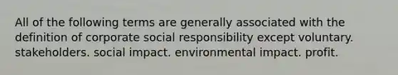 All of the following terms are generally associated with the definition of corporate social responsibility except voluntary. stakeholders. social impact. environmental impact. profit.